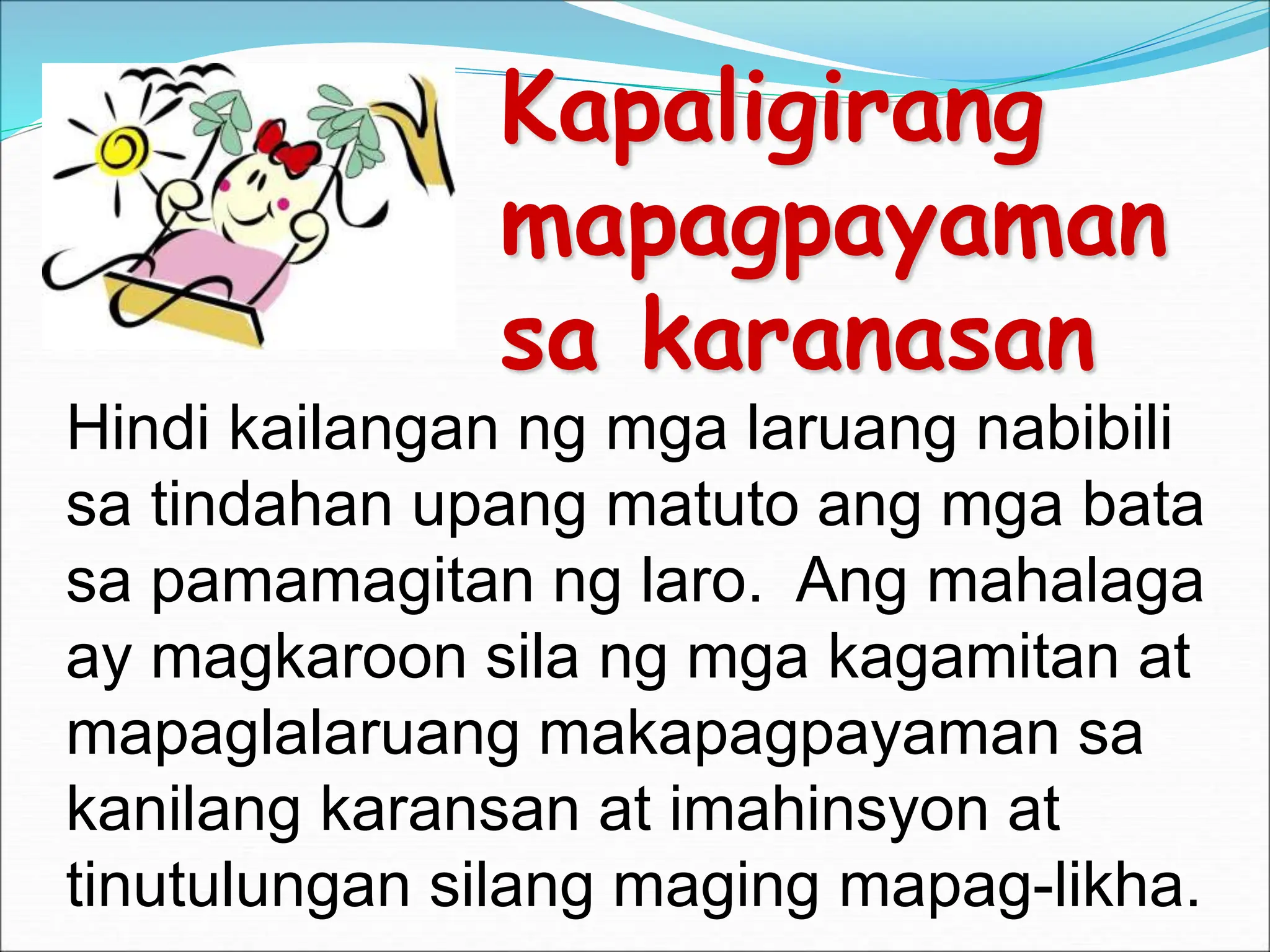 Kapaligirang
mapagpayaman
sa karanasan
Hindi kailangan ng mga laruang nabibili
sa tindahan upang matuto ang mga bata
sa pamamagitan ng laro. Ang mahalaga
ay magkaroon sila ng mga kagamitan at
mapaglalaruang makapagpayaman sa
kanilang karansan at imahinsyon at
tinutulungan silang maging mapag-likha.
 