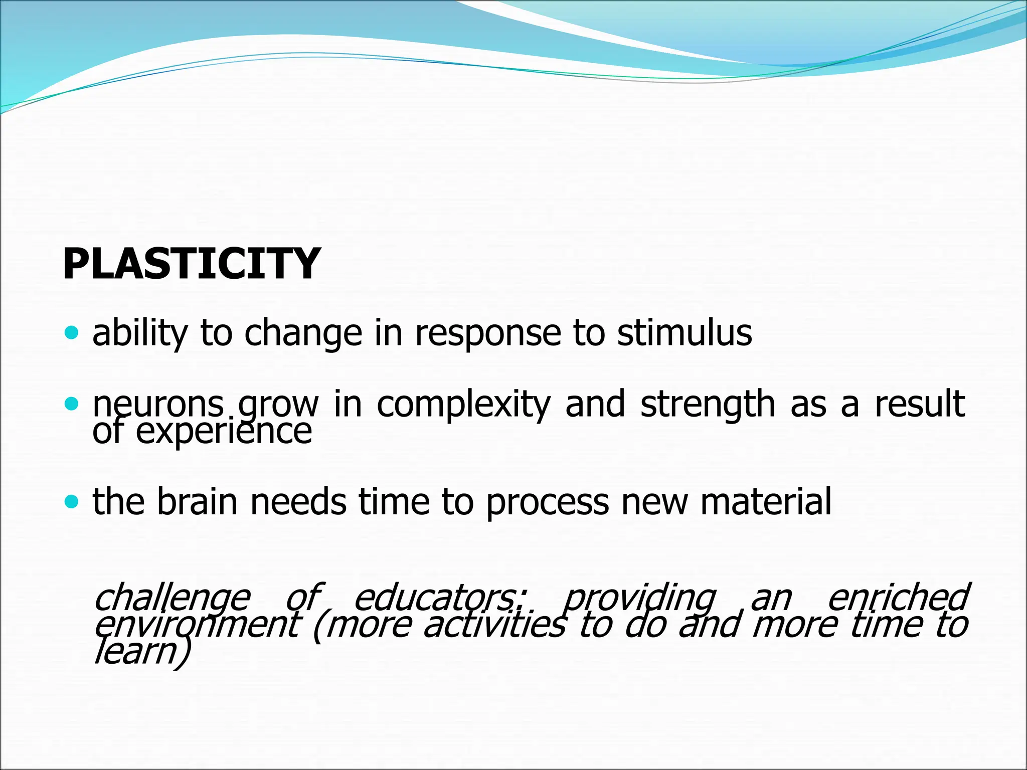 PLASTICITY
 ability to change in response to stimulus
 neurons grow in complexity and strength as a result
of experience
 the brain needs time to process new material
challenge of educators: providing an enriched
environment (more activities to do and more time to
learn)
 