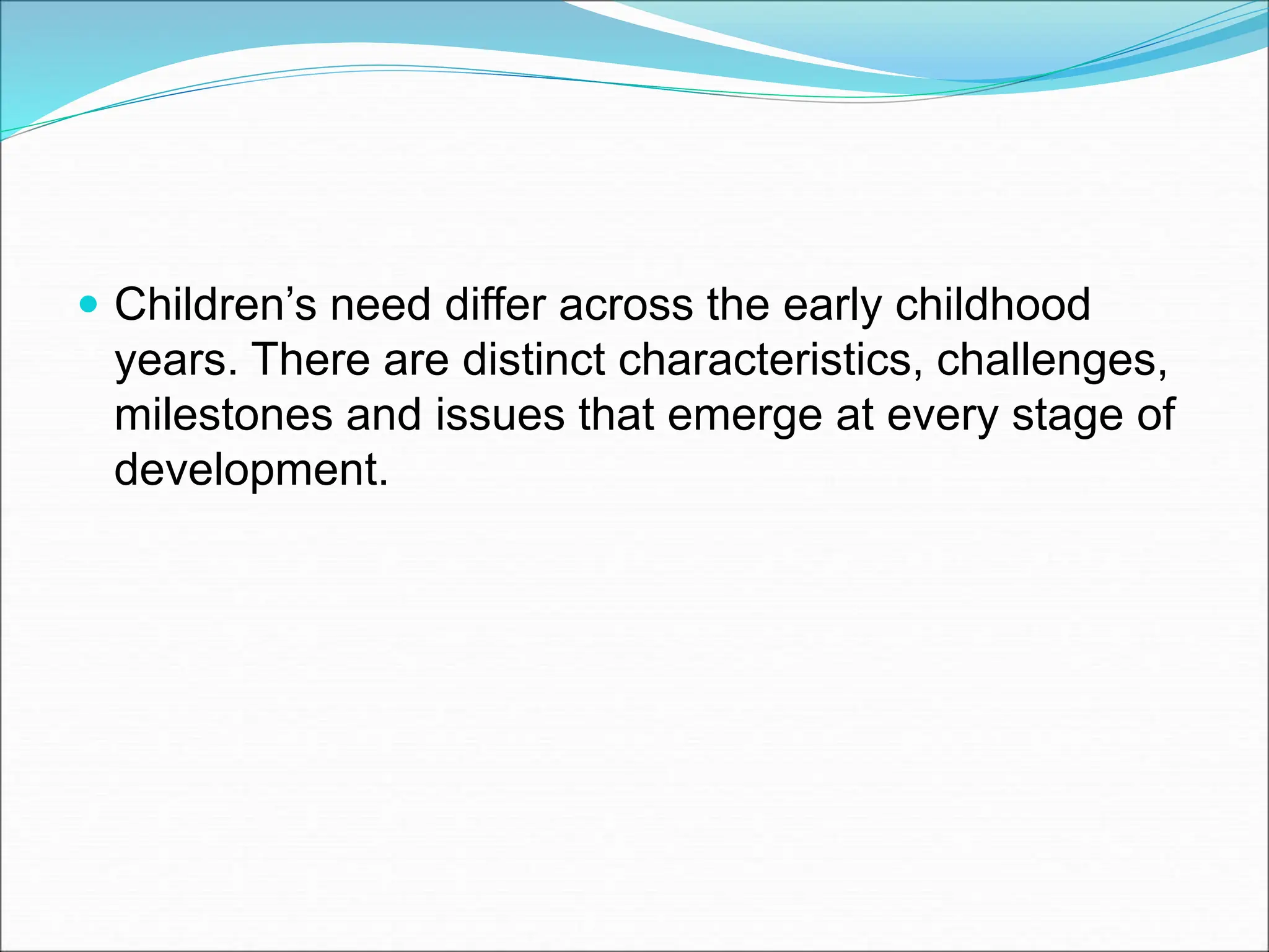  Children’s need differ across the early childhood
years. There are distinct characteristics, challenges,
milestones and issues that emerge at every stage of
development.
 