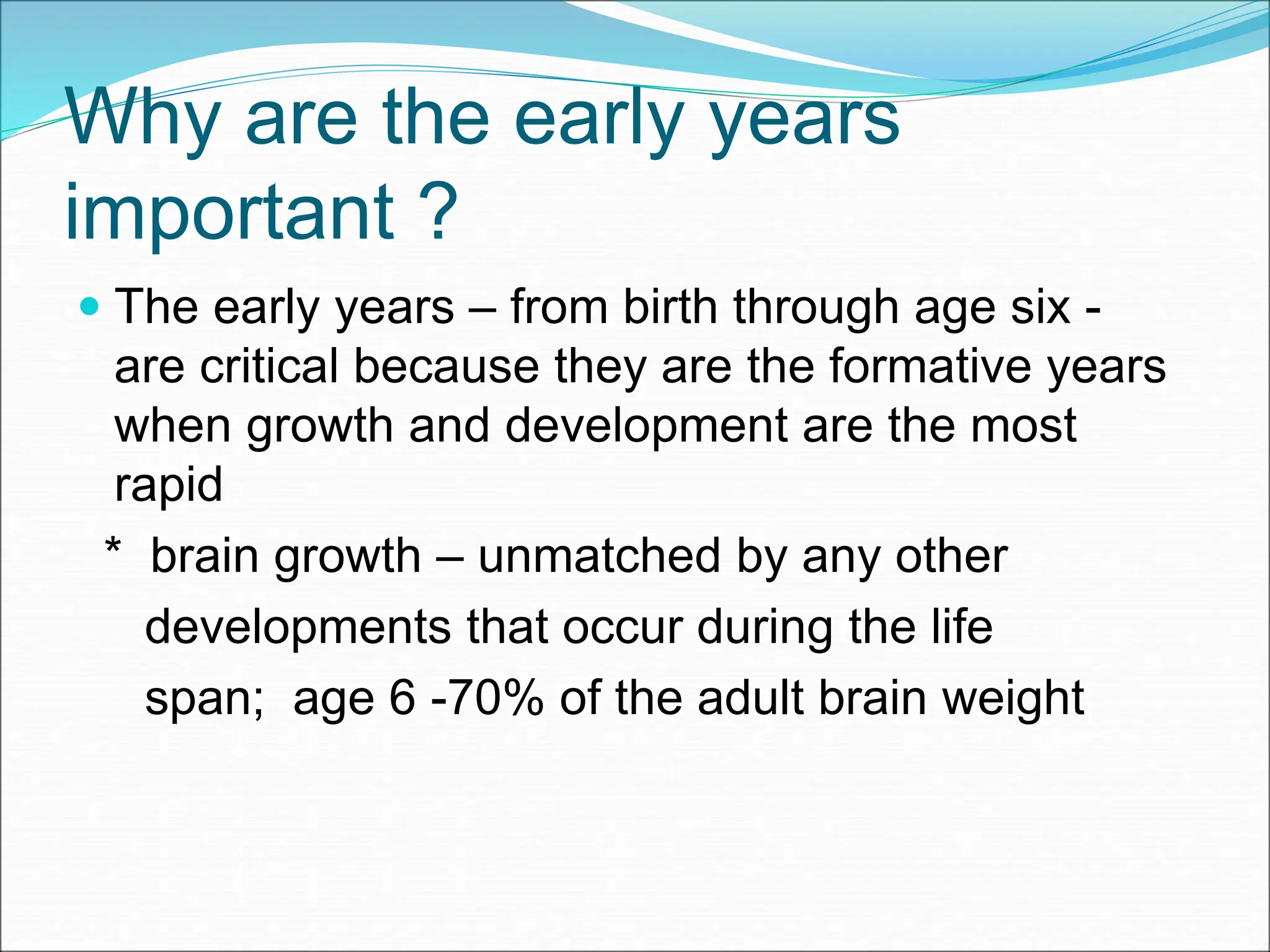 Why are the early years
important ?
 The early years – from birth through age six -
are critical because they are the formative years
when growth and development are the most
rapid
* brain growth – unmatched by any other
developments that occur during the life
span; age 6 -70% of the adult brain weight
 