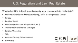U.S. Regulation and Law: Real Estate
What other U.S. federal, state & county legal issues apply to real estate?
• Know Your Client / Anti-Money Laundering / Office of Foreign Assets Control
• Privacy
• Landlord Tenant
• Contracts (leases, sales and purchases, etc.)
• Transfer Tax / Tax Deferred Exchanges
• Lending / Financing
• Title
• Land Use / Zoning / Environmental
• Bankruptcy13
 