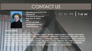 CONTACT US
Alexandra Levin Kramer, Esq.
CKR Law LLP
1330 Avenue of Americas
New York, NY 10019
USA
+1 (212) 259-7300
akramer@ckrlaw.com
www.ckrlaw.com
OUR LOCATIONS
AKRON | ATLANTA | BEIJING | BELIZE | BOSTON | BRAZIL | BRITISH VIRGIN ISLANDS | CANADA | CAPE TOWN
CHEYENNE | CLEVELAND | DJIBOUTI | DUBAI | GUANGZHOU | HARTFORD | HONG KONG | HOUSTON | IRVINE
ISTANBUL| JERICHO | JOHANNESBURG | LONDON | LOS ANGELES | MIAMI | MEXICO CITY | MILAN | MOSCOW
NAPLES | NEW YORK | NYON | ORANGE COUNTY | ORLANDO | OSAKA | PANAMA CITY | PARIS |PHILADELPHIA
ROME | SAN DIEGO | SAN FRANCISCO | SEADOONE | SEATTLE | SEYCHELLES | SHANGHAI | ST. PETERSBURG
TALLINN | TEL AVIV | TOKYO | TRINIDAD AND TOBAGO | WASHINGTON, D.C | WILMINGTON
 