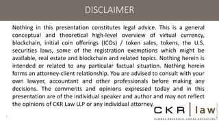 DISCLAIMER
Nothing in this presentation constitutes legal advice. This is a general
conceptual and theoretical high-level overview of virtual currency,
blockchain, initial coin offerings (ICOs) / token sales, tokens, the U.S.
securities laws, some of the registration exemptions which might be
available, real estate and blockchain and related topics. Nothing herein is
intended or related to any particular factual situation. Nothing herein
forms an attorney-client relationship. You are advised to consult with your
own lawyer, accountant and other professionals before making any
decisions. The comments and opinions expressed today and in this
presentation are of the individual speaker and author and may not reflect
the opinions of CKR Law LLP or any individual attorney.
2
 