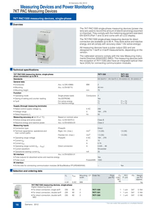 Measuring Devices and Power Monitoring
7KT PAC Measuring Devices
7KT PAC1500 measuring devices, single-phase
16 Siemens · 2012
* You can order this quantity or a multiple thereof.
■Overview
The 7KT PAC1500 single-phase measuring devices (power me-
ters) are used to record the amount of electrical energy exported
or imported. They comply with the metering equipment standard
EN 50470 (Part 1 and 3) and come with an LCD display.
The 7KT PAC1500 single-phase measuring devices for direct
connection are available up to 80 A. They store active and reactive
energy, and all comply with accuracy class 1 (for active energy).
All measuring devices have a pulse output (S0) and are
designed for 1-tariff or 2-tariff measurements, depending on the
version.
The calibrated versions comply with the new Measuring Instru-
ments Directive 2004/22/EC (MID). The measuring devices (with
the exception of 7KT1 530) also have an integrated optical inter-
face (IrDA) for connecting communication modules.
■Technical specifications
■Selection and ordering data
7KT PAC1500 measuring device, single-phase
direct connection up to 80 A
7KT1 530 7KT1 531
7KT1 533
Standards EN 50470-1, EN 50470-3, EN 62053-23, EN 62053-31
General data
• Enclosures Acc. to DIN 43880 MW 2
• Mounting Acc. to EN 60715 35 mm
• Mounting height mm 70
Function
• Operating mode Single-phase loads Conductors 2
• Saving of setting and counter reading Via (EEPROM) Yes
• Tariff For active energy T1 T1 + T2
For reactive energy T1 T1 + T2
Supply (through measuring terminals)
• Rated control supply voltage Un V AC 230
• Voltage range V 184 ... 276
• Rated frequency fn Hz 50
Measuring accuracy at (at 23 ±1 °C) Based on nominal value
• Active energy and active power Acc. to EN 50470-3 Class B
• Reactive energy and reactive power Acc. to EN 62053-23 Class 2
Measuring inputs
• Connection type Phase/N Direct
• Terminal capacitance, operational and
main current paths
Rigid, min. (max.) mm2
1.5 (35) 1.5 (35)
Flexible min. (max.) mm2
1.5 (35) 1.5 (35)
• Operating range voltage Phase/N V AC 184 ... 276
• Current Iref A 15
• Current Imin A 0.75
• Operating range current (Ist ... Imax) Direct connection A 0.025 ... 80
• Current waveform Sinusoidal
• Operational starting current Ist mA 25
S0 interface Acc. to EN 62053-31
• Pulse outputs for absorbed active and reactive energy Yes
• Pulse count Pulses/kWh 1000
IR interface
• At the side for connecting communication modules (M-Bus/Modbus RTU/RS485/KNX) -- Yes
Un Imax Mounting
width
DT Order No. Price
per PU
PU
(UNIT,
SET,
M)
PS*/
P. unit
PG Weight
per PU
approx.
V AC A AC MW kg
7KT PAC1500 measuring devices, single-phase
Digital measuring device
• For direct connection, single tariff 230 80 2 7KT1 530 1 1 unit 047 0.164
• For direct connection, double tariff 230 80 2 7KT1 531 1 1 unit 047 0.164
• For direct connection, double tariff,
MID
230 80 2 7KT1 533 1 1 unit 047 0.190
© Siemens AG 2012
 