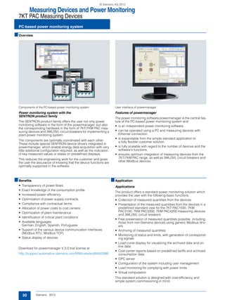 Measuring Devices and Power Monitoring
7KT PAC Measuring Devices
PC-based power monitoring system
20 Siemens · 2012
■Overview
Components of the PC-based power monitoring system
Power monitoring system with the
SENTRON product family
The SENTRON product family offers the user not only power
monitoring software in the form of the powermanager, but also
the corresponding hardware in the form of 7KT/7KM PAC mea-
suring devices and 3WL/3VL circuit breakers for implementing a
plant power monitoring system.
The components are optimally coordinated with each other.
These include special SENTRON device drivers integrated in
powermanager, which enable energy data acquisition with very
little additional configuration required, as well as the indication
of key measured values or states on predefined displays.
This reduces the engineering work for the customer and gives
the user the assurance of knowing that the device functions are
optimally supported in the software.
User interface of powermanager
Features of powermanager
The power monitoring software powermanager is the central fea-
ture of the PC-based power monitoring system and
• is an independent power monitoring software.
• can be operated using a PC and measuring devices with
Ethernet connection.
• is expandable from the simple standard application to
a fully flexible customer solution.
• is fully scalable with regard to the number of devices and the
software's functions.
• ensures optimum integration of measuring devices from the
7KT/7KM PAC range, as well as 3WL/3VL circuit breakers and
other Modbus devices.
■Benefits
• Transparency of power flows
• Exact knowledge of the consumption profile
• Increased power efficiency
• Optimization of power supply contracts
• Compliance with contractual terms
• Allocation of power costs to cost centers
• Optimization of plant maintenance
• Identification of critical plant conditions
• Available languages:
German, English, Spanish, Portuguese
• Support of the various device communication interfaces
(Modbus RTU, Modbus TCP)
• Status display of devices
Download for powermanager V 3.0 trial license at
http://support.automation.siemens.com/WW/view/en/64850998
■Application
Applications
The product offers a standard power monitoring solution which
provides the user with the following basic functions:
• Collection of measured quantities from the devices
• Presentation of the measured quantities from the devices in a
predefined standard view for the 7KT PAC1500, 7KM
PAC3100, 7KM PAC3200, 7KM PAC4200 measuring devices
and 3WL/3VL circuit breakers
• Free presentation of measured quantities possible, including
those from non-Siemens devices using generic Modbus driv-
ers
• Archiving of measured quantities
• Monitoring of status and limits, with generation of correspond-
ing signals
• Load curve display for visualizing the archived data and on-
line data
• Cost center reports based on predefined tariffs and archived
consumption data
• OPC server
• Configuration of the system including user management
• Load monitoring for complying with power limits
• Virtual computation
This standard solution is designed with cost-efficiency and
simple system commissioning in mind.
© Siemens AG 2012
 