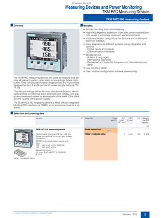 Measuring Devices and Power Monitoring
7KM PAC Measuring Devices
7KM PAC3100 measuring devices
5Siemens · 2012
* You can order this quantity or a multiple thereof.
■Overview
The 7KM PAC measuring devices are used to measure and dis-
play all relevant system parameters in low-voltage power distri-
bution. They can be used for both single-phase and multi-phase
measurements in 3 and 4-conductor power supply systems (TN,
TT, IT).
They record energy values for main distribution boards, electri-
cal branches or individual loads precisely and reliably, and sup-
ply key measured values for assessment of the state of the plant
and the quality of the power supply.
The 7KM PAC3100 measuring device is fitted with an integrated
Modbus RTU interface via RS485, so no expansion module is re-
quired.
■Benefits
• Simple mounting and commissioning
• High IP65 degree of protection (front side, when installed) per-
mits usage in extremely dusty and wet environments
• Intuitive operation using 4 function buttons and multilingual
plain text displays
• Easy adaptation to different systems using integrated and
optional
- Digital inputs and outputs
- Communication interfaces
• Worldwide use
- At least 8 languages
- International approvals
- Developed and tested to European and international stan-
dards
• Low mounting depth
• Free, intuitive configuration software powerconfig
■Selection and ordering data
Version DT Order No. Price
per PU
PU
(UNIT,
SET, M)
PS*/
P. unit
PG Weight
per PU
approx.
kg
7KM3 133-0BA00-3AA0
7KM PAC3100 measuring device Screw connection
Control panel instrument 96 mm x 96 mm
Screw connections for current and voltage
connection
AC/DC wide-range power supply unit
UAUX:
100 … 240 V AC ±10%, 50/60 Hz
110 … 250 V DC ±10%
Measuring inputs
Ue: max. 3 AC 480/277 V, 50/60 Hz
Ie: /5 A
7KM3 133-0BA00-3AA0 1 1 unit 133 0.456
NSG0_00230
© Siemens AG 2012
 