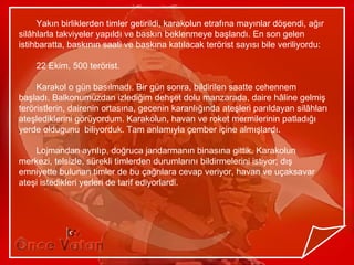 Yakın birliklerden timler getirildi, karakolun etrafına mayınlar döşendi, ağır
silâhlarla takviyeler yapıldı ve baskın beklenmeye başlandı. En son gelen
istihbaratta, baskının saati ve baskına katılacak terörist sayısı bile veriliyordu:

    22 Ekim, 500 terörist.

     Karakol o gün basılmadı. Bir gün sonra, bildirilen saatte cehennem
başladı. Balkonumuzdan izlediğim dehşet dolu manzarada, daire hâline gelmiş
teröristlerin, dairenin ortasına, gecenin karanlığında ateşleri parıldayan silâhları
ateşlediklerini görüyordum. Karakolun, havan ve roket mermilerinin patladığı
yerde oldugunu biliyorduk. Tam anlamıyla çember içine almışlardı.

    Lojmandan ayrılıp, doğruca jandarmanın binasına gittik. Karakolun
merkezi, telsizle, sürekli timlerden durumlarını bildirmelerini istiyor; dış
emniyette bulunan timler de bu çağrılara cevap veriyor, havan ve uçaksavar
ateşi istedikleri yerleri de tarif ediyorlardi.
 