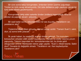 Bir süre sonra telsiz konuşmaları, timlerden birinin üzerine yoğunlaştı.
Timden bir türlü cevap alınamıyordu. Üst üste defalarca çağrı yapılıyor, ancak bir
türlü timle irtibata geçilemiyordu.

    Konuşmaları takip eden askerler timden ümitlerini kesmişlerdi. Ama bir
yandan da çağrılar devam ediyordu.

    Bir saat kadar sonra, telsizden bitkin bir ses duyuldu: “Yaralılarım var,
yaralılarımı alın!”

    Tüylerimiz diken diken olmustu. Hemen cevap verildi: “Tamam Suat 3, sakin
olun, az sonra birlik çıkacak.”

    İlk yaralı haberi, bu saatlerdir aranan timden gelmişti. Tim komutanı
konusurken arkadan silâh sesleri duyuluyordu. Herkes bu sözler üzerine yorum
yapıyordu. Telsizin başındaki tim komutanlarından biri, bu timde şehit
oldugundan emindi. Merkezden tekrar çağrı yapıldı. “Suat 3, irtibati kesme. Sakin
olun!” Cevapta bir değişiklik olmadı: “Yaralılarım var. Kan kaybediyorlar.
Yaralılarımı alın!”
 