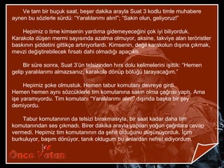 Ve tam bir buçuk saat, beşer dakika arayla Suat 3 kodlu timle muhabere
aynen bu sözlerle sürdü: “Yaralılarımı alın!”; “Sakin olun, geliyoruz!”

    Hepimiz o time kimsenin yardıma gidemeyeceğini çok iyi biliyorduk.
Karakola düşen mermi sayısında azalma olmuyor, aksine, takviye alan teröristler
baskının şiddetini gittikçe artırıyorlardı. Kimsenin, değil karakolun dışına çıkmak,
mevzi değiştirebilecek fırsatı dahi olmadığı apaçıktı.

     Bir süre sonra, Suat 3’ün telsizinden hırs dolu kelimelerini işittik: “Hemen
gelip yaralılarımı almazsanız, karakola dönüp bölüğü tarayacağım.”

     Hepimiz şoke olmustuk. Hemen tabur komutanı devreye girdi.
Hemen hemen aynı sözcüklerle tim komutanına sakin olma çağrısı yaptı. Ama
işe yaramıyordu. Tim komutanı “Yaralılarımı alın!” dışında başka bir şey
demiyordu.

    Tabur komutanının da telsizi bırakmasıyla, bir saat kadar daha tim
komutanından ses çıkmadı. Birer dakika arayla yapılan yoğun çağrılara cevap
vermedi. Hepimiz tim komutanının da şehit olduğunu düşünüyorduk. İçim
burkuluyor, başım dönüyor, tanık oldugum bu anlardan nefret ediyordum.
 
