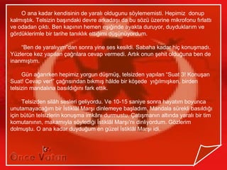 O ana kadar kendisinin de yaralı oldugunu söylememisti. Hepimiz donup
kalmıştık. Telsizin başındaki devre arkadaşı da bu sözü üzerine mikrofonu fırlattı
ve odadan çıktı. Ben kapının hemen eşiğinde ayakta duruyor, duyduklarım ve
gördüklerimle bir tarihe tanıklık ettiğimi düşünüyordum.

    “Ben de yaralıyım”dan sonra yine ses kesildi. Sabaha kadar hiç konuşmadı.
Yüzlerce kez yapılan çağrılara cevap vermedi. Artık onun şehit olduğuna ben de
inanmıştım.

     Gün ağarırken hepimiz yorgun düşmüş, telsizden yapılan “Suat 3! Konuşan
Suat! Cevap ver!” çağrısından bıkmış hâlde bir köşede yığılmışken, birden
telsizin mandalına basıldığını fark ettik.

     Telsizden silâh sesleri geliyordu. Ve 10-15 saniye sonra hayatım boyunca
unutamayacağım bir İstiklâl Marşı dinlemeye başladım. Mandala sürekli basıldığı
için bütün telsizlerin konuşma imkânı durmustu. Çatışmanın altında yaralı bir tim
komutanının, makamıyla söylediği İstiklâl Marşı’nı dinliyordum. Gözlerim
dolmuştu. O ana kadar duyduğum en güzel İstiklâl Marşı idi.
 