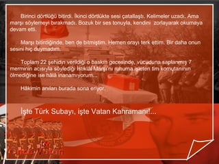 Birinci dörtlüğü bitirdi. İkinci dörtlükte sesi çatallaştı. Kelimeler uzadı. Ama
marşı söylemeyi bırakmadı. Bozuk bir ses tonuyla, kendini zorlayarak okumaya
devam etti.

    Marşı bitirdiğinde, ben de bitmiştim. Hemen orayı terk ettim. Bir daha onun
sesini hiç duymadım.

    Toplam 22 şehidin verildiği o baskın gecesinde, vücuduna saplanmış 7
merminin acısıyla söylediği İstiklâl Marşı’nı ruhuma işleten tim komutanının
ölmediğine ise hâlâ inanamıyorum...

    Hâkimin anıları burada sona eriyor.



    İşte Türk Subayı, işte Vatan Kahramanı!...
 