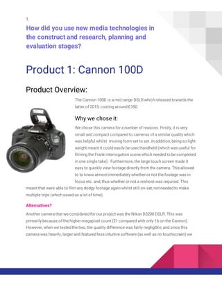 1.
How did you use new media technologies in
the construct and research, planning and
evaluation stages?
Product 1: Cannon 100D
Product Overview:
The Cannon 100D is a mid range DSLR which released towards the
latter of 2015; costing around £350.
Why we chose it:
We chose this camera for a number of reasons. Firstly, it is very
small and compact compared to cameras of a similar quality which
was helpful whilst moving form set to set. In addition, being so light
weight meant it could easily be used handheld (which was useful for
filming the Frank interrogation scene which needed to be completed
in one single take). Furthermore, the large touch screen made it
easy to quickly view footage directly from the camera. This allowed
to to know almost immediately whether or not the footage was in
focus etc. and, thus whether or not a reshoot was required. This
meant that were able to film any dodgy footage again whilst still on-set; not needed to make
multiple trips (which saved us a lot of time).
Alternatives?
Another camera that we considered for our project was the Nikon D3200 DSLR. This was
primarily because of the higher megapixel count (21 compared with only 16 on the Cannon).
However, when we tested the two, the quality difference was fairly negligible; and since this
camera was heavily, larger and featured less intuitive software (as well as no touchscreen) we
 