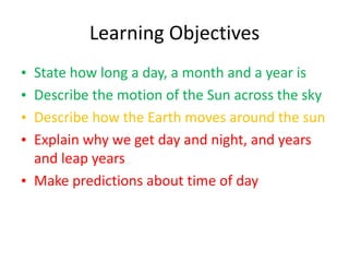 Learning ObjectivesState how long a day, a month and a year isDescribe the motion of the Sun across the skyDescribe how the Earth moves around the sunExplain why we get day and night, and years and leap yearsMake predictions about time of day