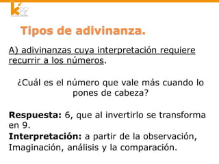 Tipos de adivinanza.
A) adivinanzas cuya interpretación requiere
recurrir a los números.
¿Cuál es el número que vale más cuando lo
pones de cabeza?
Respuesta: 6, que al invertirlo se transforma
en 9.
Interpretación: a partir de la observación,
Imaginación, análisis y la comparación.
 