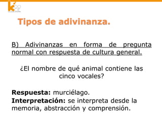 B) Adivinanzas en forma de pregunta
normal con respuesta de cultura general.
¿El nombre de qué animal contiene las
cinco vocales?
Respuesta: murciélago.
Interpretación: se interpreta desde la
memoria, abstracción y comprensión.
 