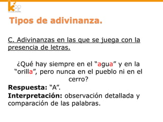 C. Adivinanzas en las que se juega con la
presencia de letras.
¿Qué hay siempre en el “agua” y en la
“orilla”, pero nunca en el pueblo ni en el
cerro?
Respuesta: “A”.
Interpretación: observación detallada y
comparación de las palabras.
 