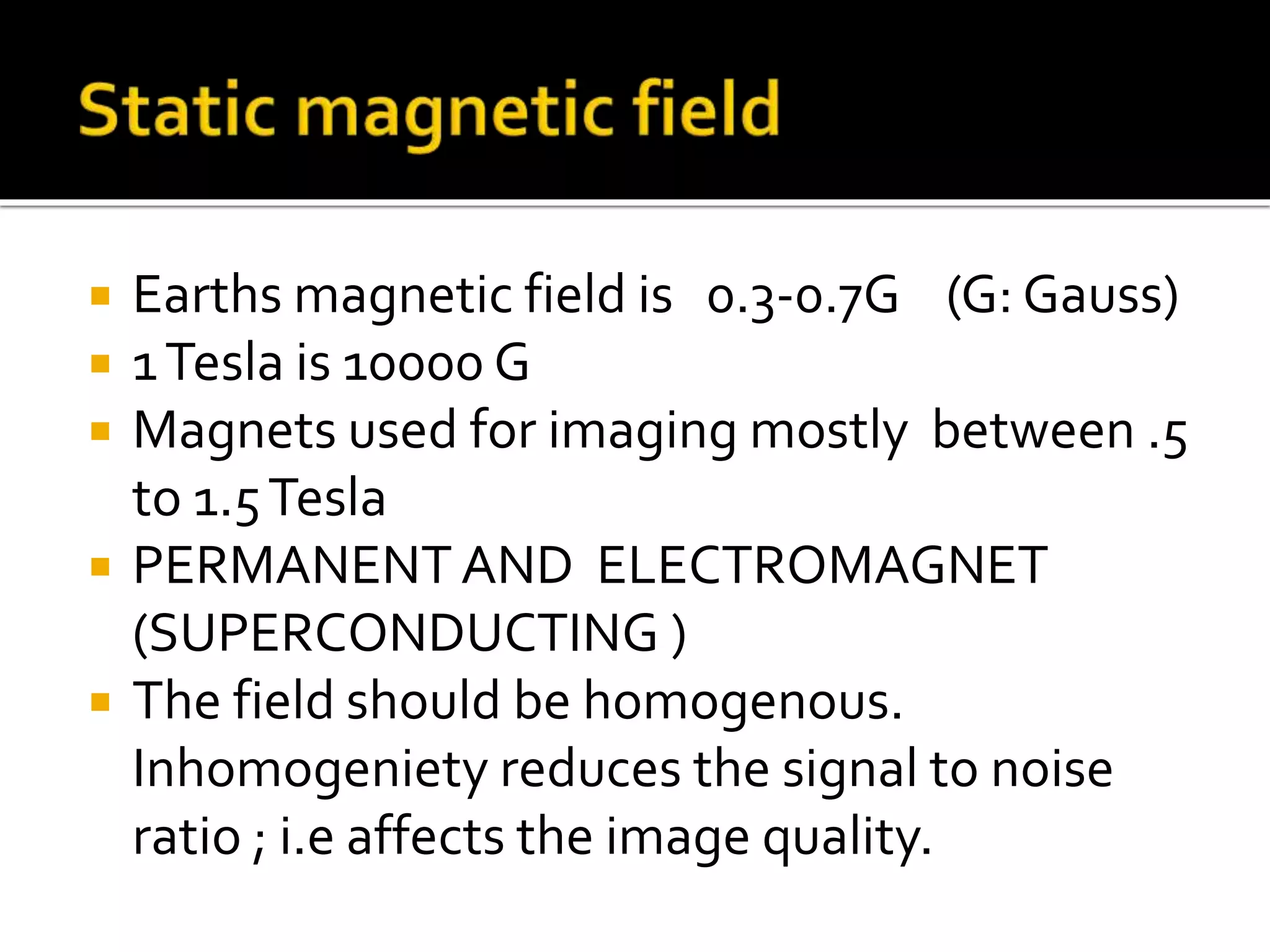 Earths magnetic field is 0.3-0.7G (G: Gauss) 
 1 Tesla is 10000 G 
 Magnets used for imaging mostly between .5 
to 1.5 Tesla 
 PERMANENT AND ELECTROMAGNET 
(SUPERCONDUCTING ) 
 The field should be homogenous. 
Inhomogeniety reduces the signal to noise 
ratio ; i.e affects the image quality. 
 