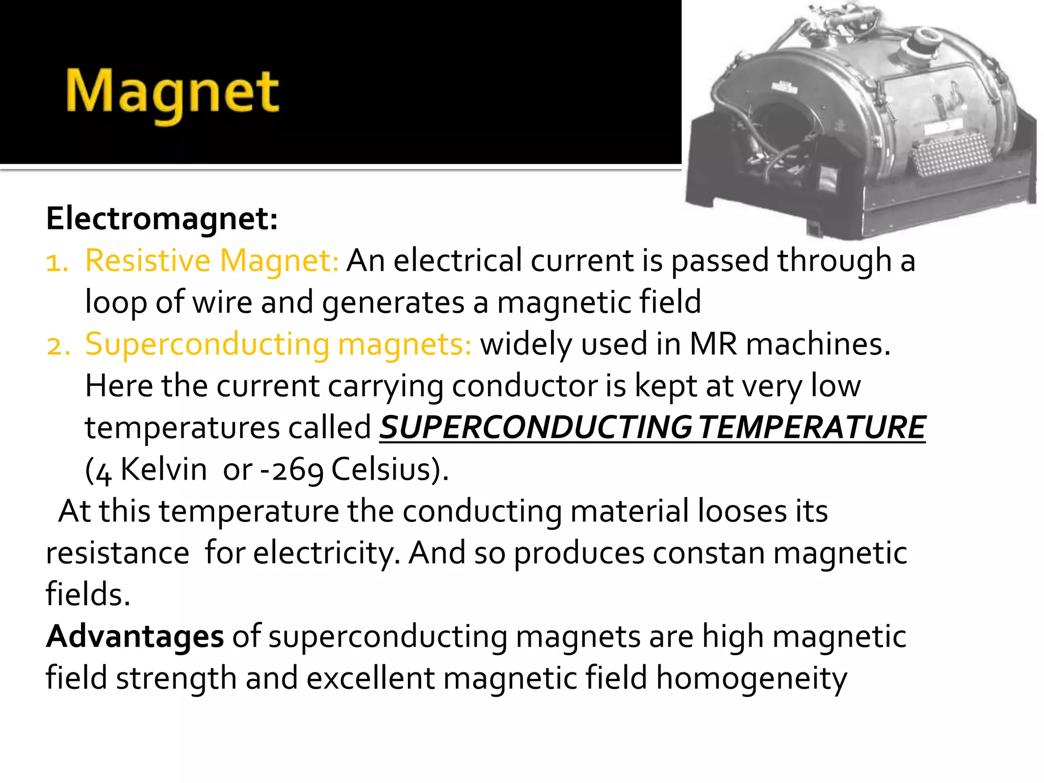 Electromagnet: 
1. Resistive Magnet: An electrical current is passed through a 
loop of wire and generates a magnetic field 
2. Superconducting magnets: widely used in MR machines. 
Here the current carrying conductor is kept at very low 
temperatures called SUPERCONDUCTING TEMPERATURE 
(4 Kelvin or -269 Celsius). 
At this temperature the conducting material looses its 
resistance for electricity. And so produces constan magnetic 
fields. 
Advantages of superconducting magnets are high magnetic 
field strength and excellent magnetic field homogeneity 
 