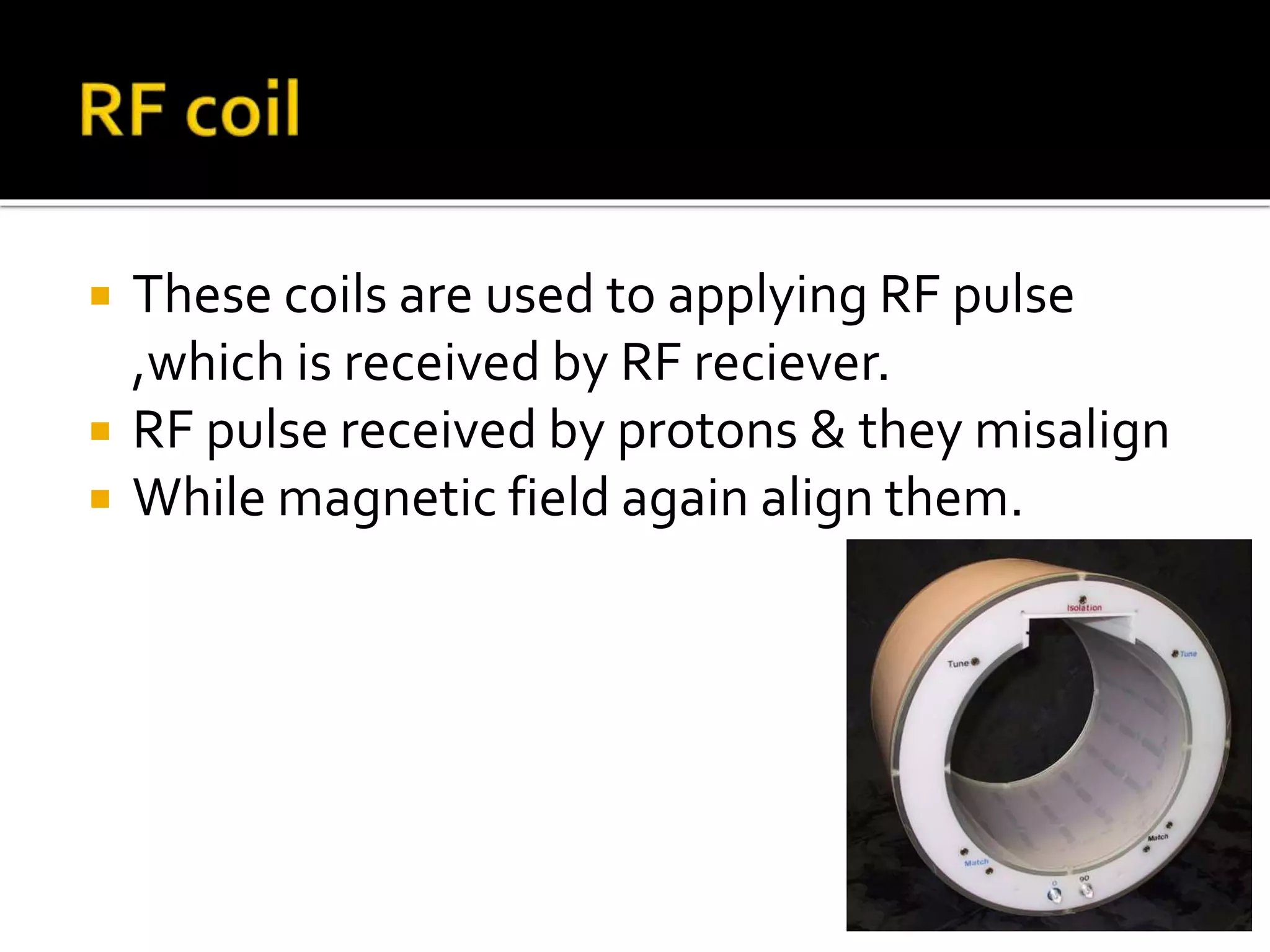  These coils are used to applying RF pulse 
,which is received by RF reciever. 
 RF pulse received by protons & they misalign 
 While magnetic field again align them. 
 