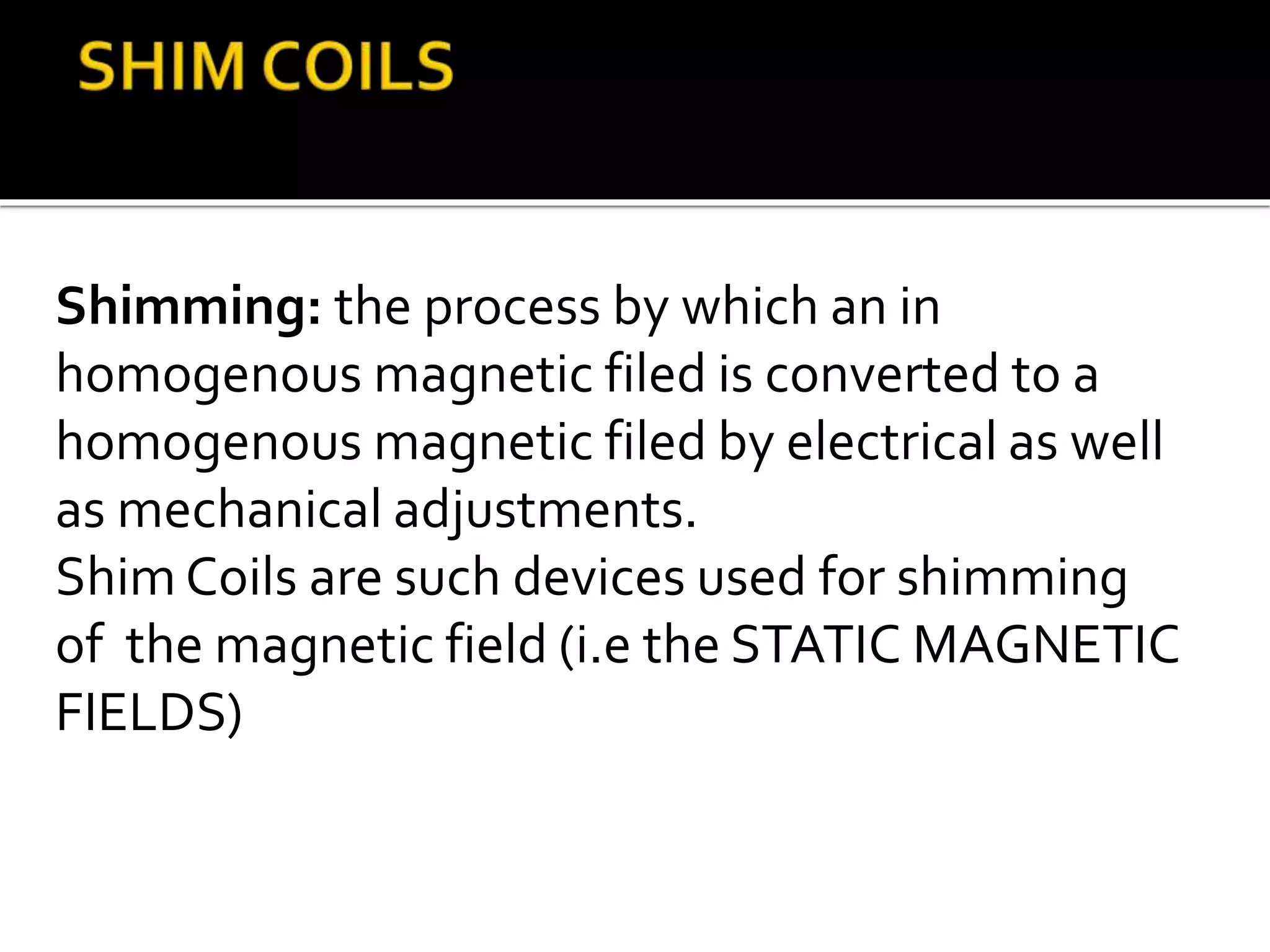 Shimming: the process by which an in 
homogenous magnetic filed is converted to a 
homogenous magnetic filed by electrical as well 
as mechanical adjustments. 
Shim Coils are such devices used for shimming 
of the magnetic field (i.e the STATIC MAGNETIC 
FIELDS) 
 