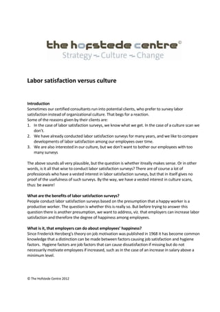 © The Hofstede Centre 2012
Labor satisfaction versus culture
Introduction
Sometimes our certified consultants run into potential clients, who prefer to survey labor
satisfaction instead of organizational culture. That begs for a reaction.
Some of the reasons given by their clients are:
1. In the case of labor satisfaction surveys, we know what we get. In the case of a culture scan we
don’t.
2. We have already conducted labor satisfaction surveys for many years, and we like to compare
developments of labor satisfaction among our employees over time.
3. We are also interested in our culture, but we don’t want to bother our employees with too
many surveys
The above sounds all very plausible, but the question is whether itreally makes sense. Or in other
words, is it all that wise to conduct labor satisfaction surveys? There are of course a lot of
professionals who have a vested interest in labor satisfaction surveys, but that in itself gives no
proof of the usefulness of such surveys. By the way, we have a vested interest in culture scans,
thus: be aware!
What are the benefits of labor satisfaction surveys?
People conduct labor satisfaction surveys based on the presumption that a happy worker is a
productive worker. The question is whether this is really so. But before trying to answer this
question there is another presumption, we want to address, viz. that employers can increase labor
satisfaction and therefore the degree of happiness among employees.
What is it, that employers can do about employees’ happiness?
Since Frederick Herzberg's theory on job motivation was published in 1968 it has become common
knowledge that a distinction can be made between factors causing job satisfaction and hygiene
factors. Hygiene factors are job factors that can cause dissatisfaction if missing but do not
necessarily motivate employees if increased, such as in the case of an increase in salary above a
minimum level.
 