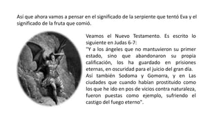 Así que ahora vamos a pensar en el significado de la serpiente que tentó Eva y el
significado de la fruta que comió.
Veamos el Nuevo Testamento. Es escrito lo
siguiente en Judas 6-7:
"Y a los ángeles que no mantuvieron su primer
estado, sino que abandonaron su propia
calificación, los ha guardado en prisiones
eternas, en oscuridad para el juicio del gran día.
Así también Sodoma y Gomorra, y en Las
ciudades que cuando habían prostituido como
los que he ido en pos de vicios contra naturaleza,
fueron puestas como ejemplo, sufriendo el
castigo del fuego eterno".
 