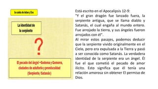Está escrito en el Apocalipsis 12-9:
"Y el gran dragón fue lanzado fuera, la
serpiente antigua, que se llama diablo y
Satanás, el cual engaña al mundo entero.
Fue arrojado la tierra, y sus ángeles fueron
arrojados con él".
Al mirar estos pasajes, podemos deducir
que la serpiente vivido originalmente en el
Cielo, pero era expulsada a la Tierra y pasó
a ser conocida como Satanás. La verdadera
identidad de la serpiente era un ángel. Él
fue el que cometió el pecado de amor
ilícito. Esto significa que él tenía una
relación amorosa sin obtener El permiso de
Dios.
 
