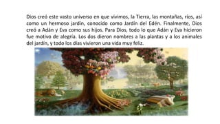 Dios creó este vasto universo en que vivimos, la Tierra, las montañas, ríos, así
como un hermoso jardín, conocido como Jardín del Edén. Finalmente, Dios
creó a Adán y Eva como sus hijos. Para Dios, todo lo que Adán y Eva hicieron
fue motivo de alegría. Los dos dieron nombres a las plantas y a los animales
del jardín, y todo los días vivieron una vida muy feliz.
 