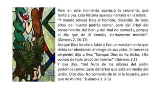 Pero en este momento apareció la serpiente, que
tentó a Eva. Esta historia aparece narrada en la Biblia:
"Y mandó Jehová Dios al hombre, diciendo: De todo
árbol del huerto podrás comer, pero del árbol del
conocimiento del bien y del mal no comerás, porque
el día que de él comáis, ciertamente morirás".
(Génesis 2, 16-17)
Así que Dios les dio a Adán y Eva un mandamiento que
debía ser obedecido al riesgo de sus vidas. Entonces la
serpiente dijo a Eva: "Conque Dios os ha dicho, ¿No
comáis de todo árbol del huerto?" (Génesis 3,1)
Y Eva dijo: "Del fruto de los árboles del jardín
podemos comer, pero del árbol que está en medio del
jardín, Dios dijo: No comeréis de él, ni le tocaréis, para
que no muráis. "(Génesis 3. 2-3)
 