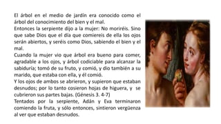 El árbol en el medio de jardín era conocido como el
árbol del conocimiento del bien y el mal.
Entonces la serpiente dijo a la mujer: No moriréis. Sino
que sabe Dios que el día que comiereis de ella los ojos
serán abiertos, y seréis como Dios, sabiendo el bien y el
mal.
Cuando la mujer vio que árbol era bueno para comer,
agradable a los ojos, y árbol codiciable para alcanzar la
sabiduría; tomó de su fruto, y comió, y dio también a su
marido, que estaba con ella, y él comió.
Y los ojos de ambos se abrieron, y supieron que estaban
desnudos; por lo tanto cosieron hojas de higuera, y se
cubrieron sus partes bajas. (Génesis 3. 4-7)
Tentados por la serpiente, Adán y Eva terminaron
comiendo la fruta, y sólo entonces, sintieron vergüenza
al ver que estaban desnudos.
 
