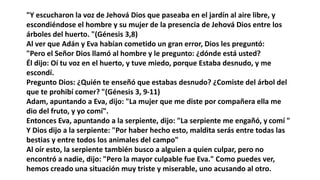 "Y escucharon la voz de Jehová Dios que paseaba en el jardín al aire libre, y
escondiéndose el hombre y su mujer de la presencia de Jehová Dios entre los
árboles del huerto. "(Génesis 3,8)
Al ver que Adán y Eva habían cometido un gran error, Dios les preguntó:
"Pero el Señor Dios llamó al hombre y le pregunto: ¿dónde está usted?
Él dijo: Oí tu voz en el huerto, y tuve miedo, porque Estaba desnudo, y me
escondí.
Pregunto Dios: ¿Quién te enseñó que estabas desnudo? ¿Comiste del árbol del
que te prohibí comer? "(Génesis 3, 9-11)
Adam, apuntando a Eva, dijo: "La mujer que me diste por compañera ella me
dio del fruto, y yo comí".
Entonces Eva, apuntando a la serpiente, dijo: "La serpiente me engañó, y comí "
Y Dios dijo a la serpiente: "Por haber hecho esto, maldita serás entre todas las
bestias y entre todos los animales del campo"
Al oír esto, la serpiente también busco a alguien a quien culpar, pero no
encontró a nadie, dijo: "Pero la mayor culpable fue Eva." Como puedes ver,
hemos creado una situación muy triste y miserable, uno acusando al otro.
 