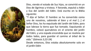 Dios, viendo el estado de Sus hijos, se convirtió en un
Dios de lágrimas y tristeza. Y llorando, expulsó a Adán
y Eva del Jardín del Edén. Está escrito en la Biblia
siguiente:
"Y dijo el Señor: El hombre se ha convertido como
uno de nosotros, sabiendo el bien y el mal [...] el
Señor Dios, los ha expulsado del Jardín del Edén, para
que labrase la tierra que fue tomado. Expulsando al
hombre, colocó querubines en el oriente del jardín
del Edén, y una espada encendida que se revolvía por
todos lados, para guardar el camino al árbol de la
vida." (Génesis 3,22-24)
Desde entonces, Dios estaba absolutamente solo en
el jardín Edén
 