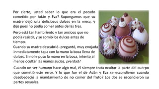 Por cierto, usted saber lo que era el pecado
cometido por Adán y Eva? Supongamos que su
madre dejó una deliciosos dulces en la mesa, y
dijo pues no podía comer antes de las tres.
Pero está tan hambriento y tan ansioso que no
podía resistir, y se comió los dulces antes de
tiempo.
Cuando su madre descubrió -preguntó, muy enojada
inmediatamente tapa con la mano la boca llena de
dulces. Si no le puso la mano en la boca, intento al
menos ocultar las manos sucias, ¿verdad?
Cuando un ser humano hace algo mal, él siempre trata ocultar la parte del cuerpo
que cometió este error. Y lo que fue el de Adán y Eva se escondieron cuando
desobedeció la mandamiento de no comer del fruto? Los dos se escondieron su
partes sexuales.
 