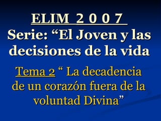 ELIM  2007 Serie: “El Joven y las decisiones de la vida Tema 2  “ La decadencia de un corazón fuera de la voluntad Divina ” 