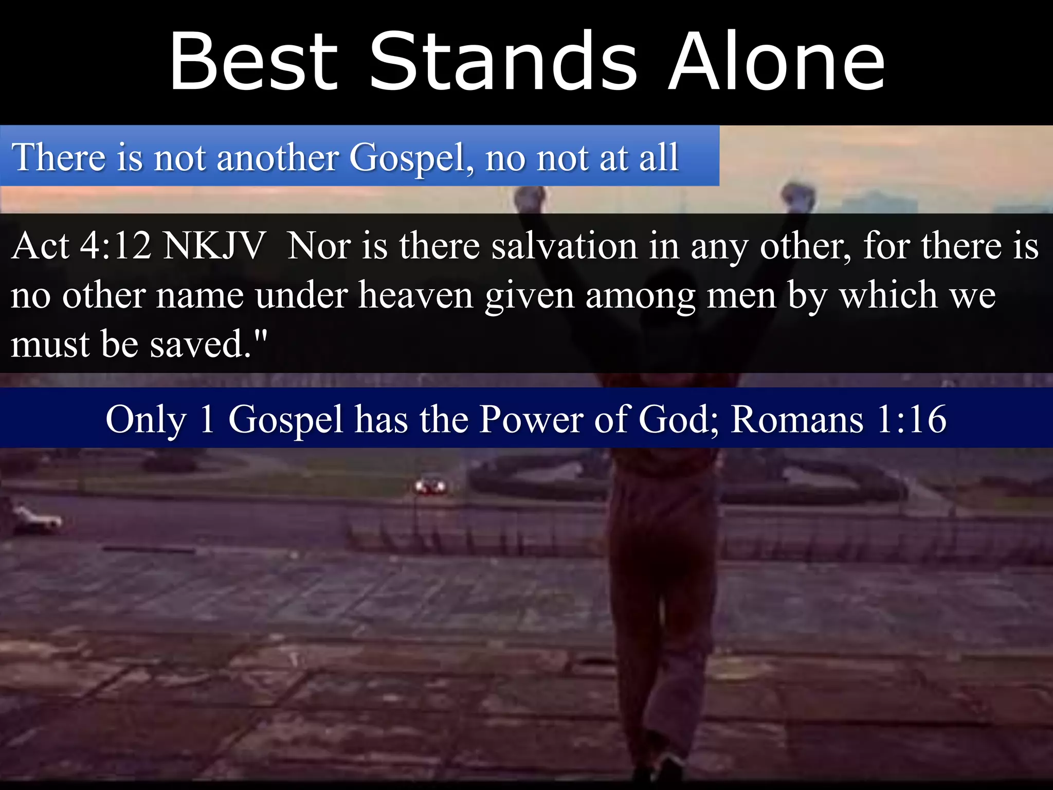 Best Stands Alone
There is not another Gospel, no not at all
Act 4:12 NKJV Nor is there salvation in any other, for there is
no other name under heaven given among men by which we
must be saved."
Only 1 Gospel has the Power of God; Romans 1:16
 