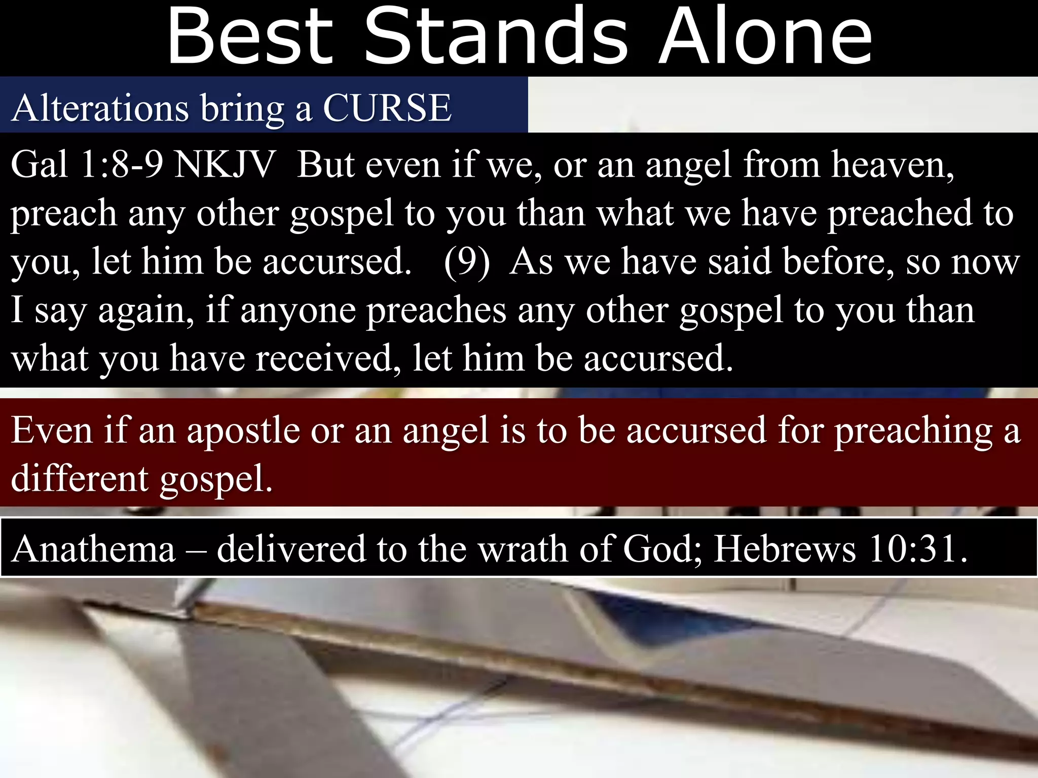 Best Stands Alone
Alterations bring a CURSE
Gal 1:8-9 NKJV But even if we, or an angel from heaven,
preach any other gospel to you than what we have preached to
you, let him be accursed. (9) As we have said before, so now
I say again, if anyone preaches any other gospel to you than
what you have received, let him be accursed.
Even if an apostle or an angel is to be accursed for preaching a
different gospel.
Anathema – delivered to the wrath of God; Hebrews 10:31.
 