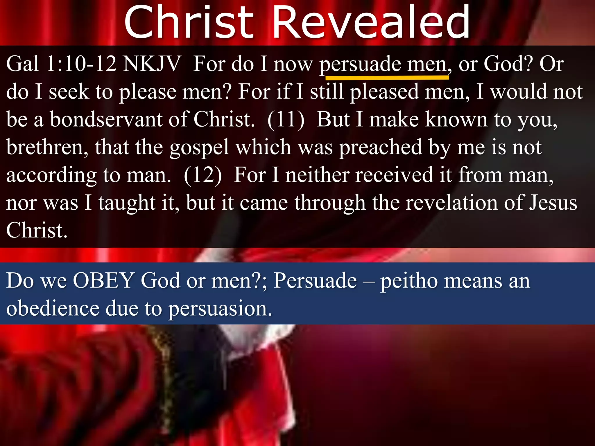 Christ Revealed
Gal 1:10-12 NKJV For do I now persuade men, or God? Or
do I seek to please men? For if I still pleased men, I would not
be a bondservant of Christ. (11) But I make known to you,
brethren, that the gospel which was preached by me is not
according to man. (12) For I neither received it from man,
nor was I taught it, but it came through the revelation of Jesus
Christ.
Do we OBEY God or men?; Persuade – peitho means an
obedience due to persuasion.
 