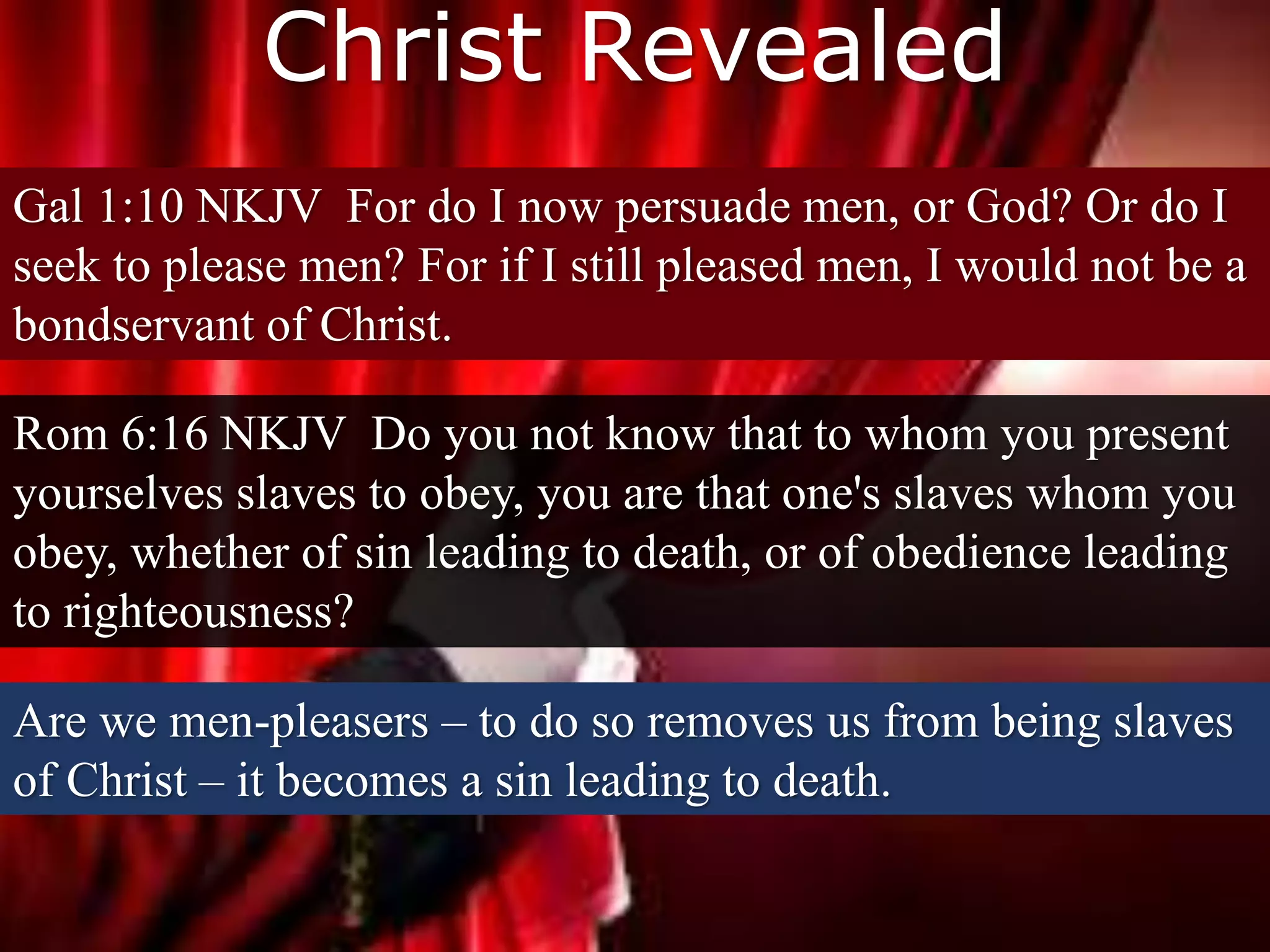 Christ Revealed
Rom 6:16 NKJV Do you not know that to whom you present
yourselves slaves to obey, you are that one's slaves whom you
obey, whether of sin leading to death, or of obedience leading
to righteousness?
Are we men-pleasers – to do so removes us from being slaves
of Christ – it becomes a sin leading to death.
Gal 1:10 NKJV For do I now persuade men, or God? Or do I
seek to please men? For if I still pleased men, I would not be a
bondservant of Christ.
 