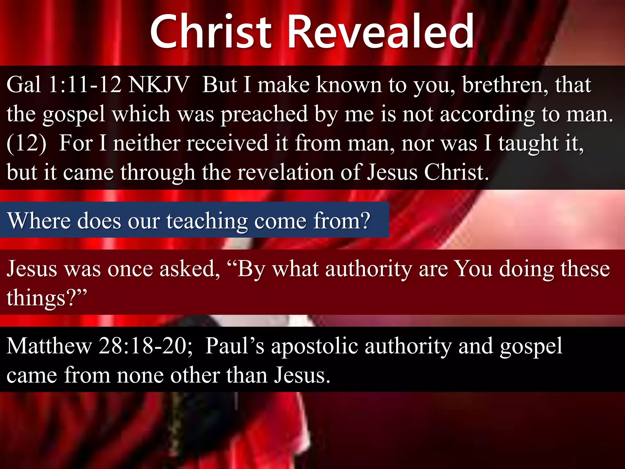 Christ Revealed
Gal 1:11-12 NKJV But I make known to you, brethren, that
the gospel which was preached by me is not according to man.
(12) For I neither received it from man, nor was I taught it,
but it came through the revelation of Jesus Christ.
Where does our teaching come from?
Jesus was once asked, “By what authority are You doing these
things?”
Matthew 28:18-20; Paul’s apostolic authority and gospel
came from none other than Jesus.
 