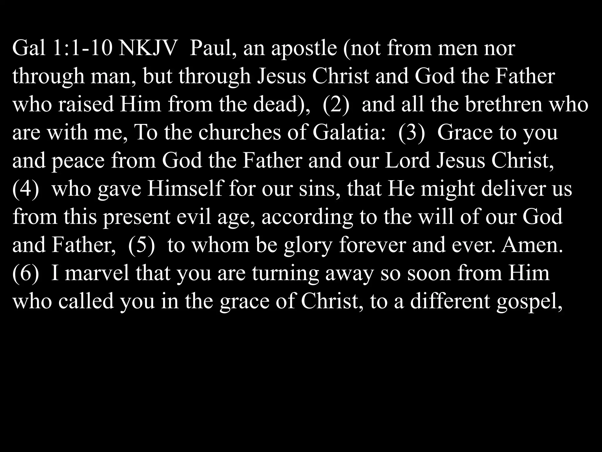 Gal 1:1-10 NKJV Paul, an apostle (not from men nor
through man, but through Jesus Christ and God the Father
who raised Him from the dead), (2) and all the brethren who
are with me, To the churches of Galatia: (3) Grace to you
and peace from God the Father and our Lord Jesus Christ,
(4) who gave Himself for our sins, that He might deliver us
from this present evil age, according to the will of our God
and Father, (5) to whom be glory forever and ever. Amen.
(6) I marvel that you are turning away so soon from Him
who called you in the grace of Christ, to a different gospel,
 