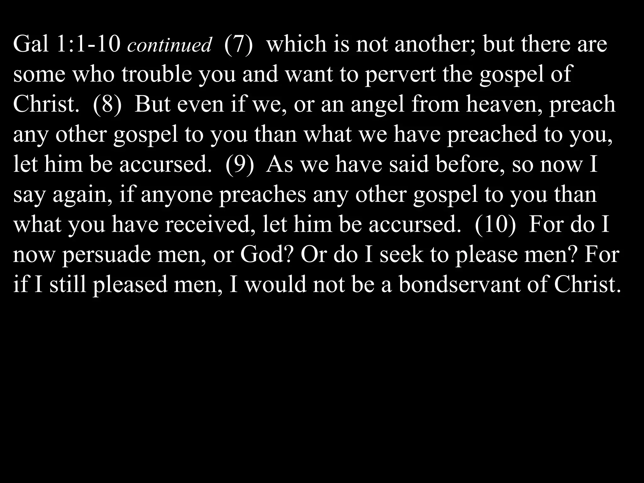 Gal 1:1-10 continued (7) which is not another; but there are
some who trouble you and want to pervert the gospel of
Christ. (8) But even if we, or an angel from heaven, preach
any other gospel to you than what we have preached to you,
let him be accursed. (9) As we have said before, so now I
say again, if anyone preaches any other gospel to you than
what you have received, let him be accursed. (10) For do I
now persuade men, or God? Or do I seek to please men? For
if I still pleased men, I would not be a bondservant of Christ.
 