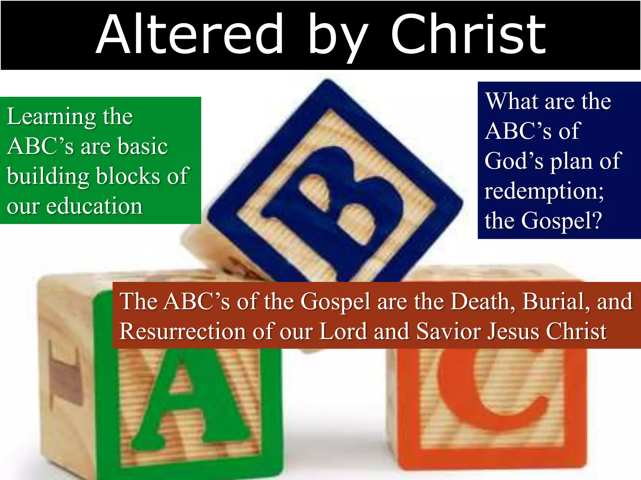 Altered by Christ
Learning the
ABC’s are basic
building blocks of
our education
What are the
ABC’s of
God’s plan of
redemption;
the Gospel?
The ABC’s of the Gospel are the Death, Burial, and
Resurrection of our Lord and Savior Jesus Christ
 