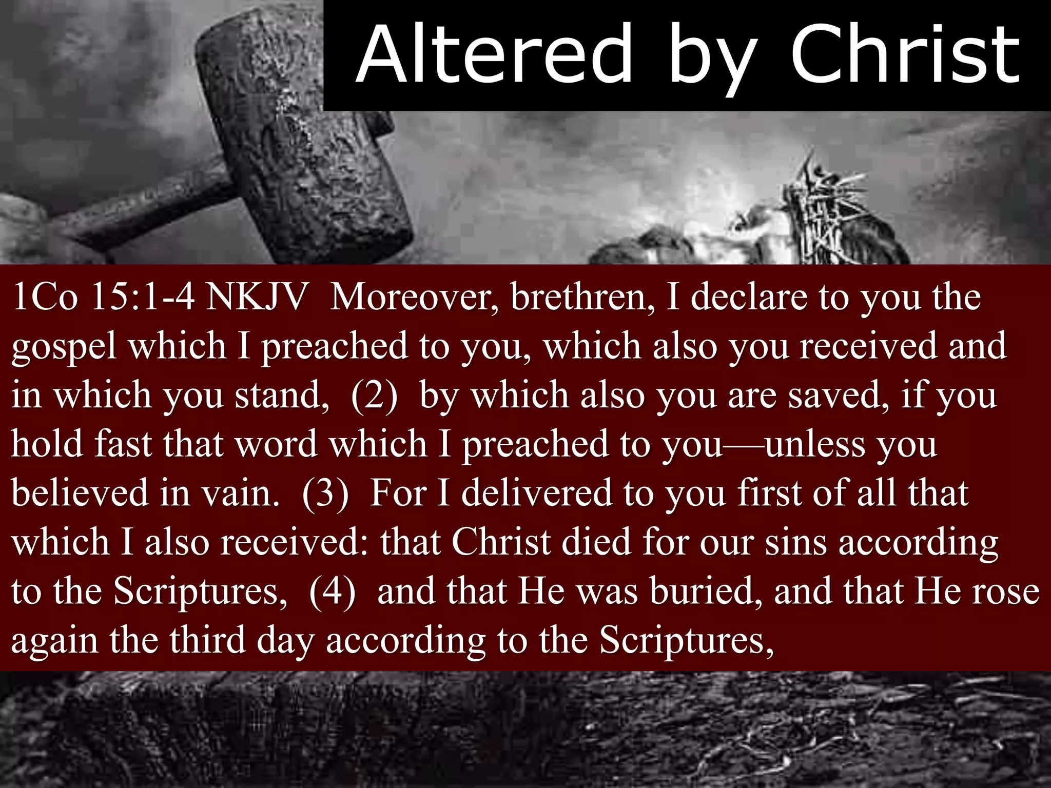 Altered by Christ
1Co 15:1-4 NKJV Moreover, brethren, I declare to you the
gospel which I preached to you, which also you received and
in which you stand, (2) by which also you are saved, if you
hold fast that word which I preached to you—unless you
believed in vain. (3) For I delivered to you first of all that
which I also received: that Christ died for our sins according
to the Scriptures, (4) and that He was buried, and that He rose
again the third day according to the Scriptures,
 