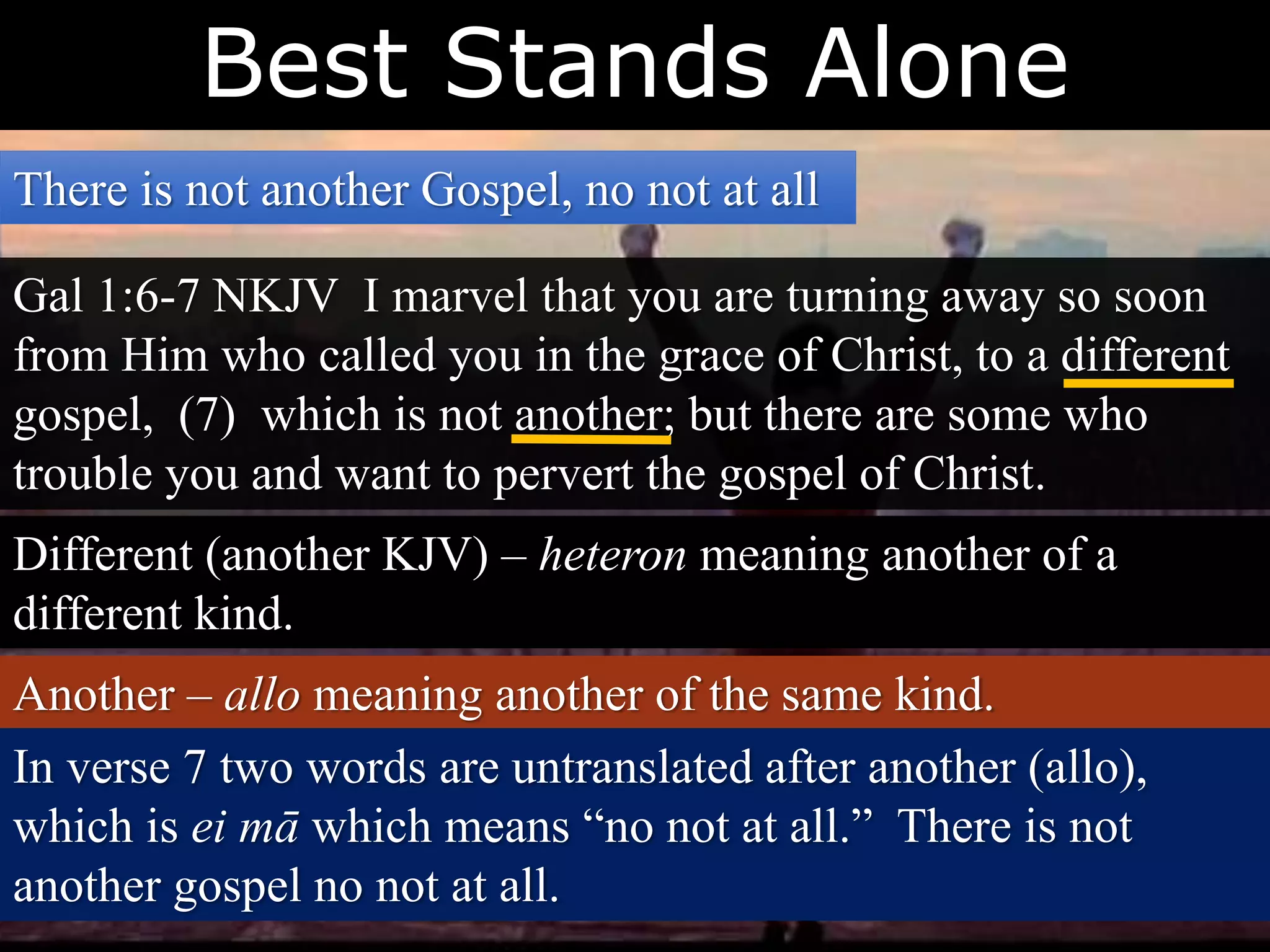 Best Stands Alone
There is not another Gospel, no not at all
Gal 1:6-7 NKJV I marvel that you are turning away so soon
from Him who called you in the grace of Christ, to a different
gospel, (7) which is not another; but there are some who
trouble you and want to pervert the gospel of Christ.
Different (another KJV) – heteron meaning another of a
different kind.
Another – allo meaning another of the same kind.
In verse 7 two words are untranslated after another (allo),
which is ei mā which means “no not at all.” There is not
another gospel no not at all.
 