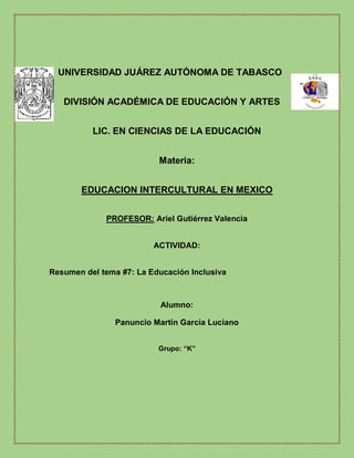
UNIVERSIDAD JUÁREZ AUTÓNOMA DE TABASCO
DIVISIÓN ACADÉMICA DE EDUCACIÓN Y ARTES
LIC. EN CIENCIAS DE LA EDUCACIÓN
Materia:
EDUCACION INTERCULTURAL EN MEXICO
PROFESOR: Ariel Gutiérrez Valencia
ACTIVIDAD:
Resumen del tema #7: La Educación Inclusiva
Alumno:
Panuncio Martin García Luciano
Grupo: “K”

 