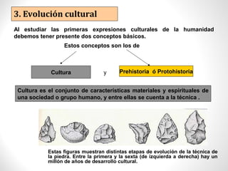 3. Evolución cultural
Al estudiar las primeras expresiones culturales de la humanidad
debemos tener presente dos conceptos básicos.
Estos conceptos son los de
Cultura y Prehistoria ó Protohistoria
Cultura es el conjunto de características materiales y espirituales de
una sociedad o grupo humano, y entre ellas se cuenta a la técnica .
Estas figuras muestran distintas etapas de evolución de la técnica de
la piedra. Entre la primera y la sexta (de izquierda a derecha) hay un
millón de años de desarrollo cultural.
 