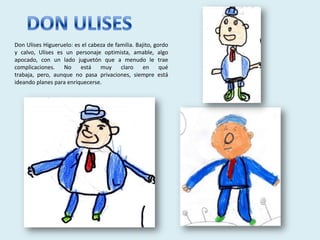 Don Ulises Higueruelo: es el cabeza de familia. Bajito, gordo
y calvo, Ulises es un personaje optimista, amable, algo
apocado, con un lado juguetón que a menudo le trae
complicaciones. No       está muy claro en qué
trabaja, pero, aunque no pasa privaciones, siempre está
ideando planes para enriquecerse.
 