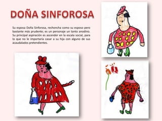 Su esposa Doña Sinforosa, rechoncha como su esposo pero
bastante más prudente; es un personaje un tanto anodino.
Su principal aspiración es ascender en la escala social, para
lo que no le importaría casar a su hija con alguno de sus
acaudalados pretendientes.
 