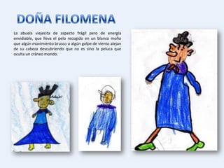 La abuela viejecita de aspecto frágil pero de energía
envidiable, que lleva el pelo recogido en un blanco moño
que algún movimiento brusco o algún golpe de viento alejan
de su cabeza descubriendo que no es sino la peluca que
oculta un cráneo mondo.
 