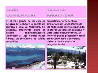 Es el más grande de los espejos     Su particular arquitectura,
de agua de la Ruta y la puerta de   similar a la de la San Martín de
entrada a Villa La Angostura. Se    los Andes pero menos expandida,
despliega imponente entre el        le otorga un carácter exclusivo y
bosque          andinopatagónico    unas vistas deslumbrantes. En
uniéndose al lago Nahuel Huapi      invierno puede practicarse esquí
Alberga un sinnúmero de bahías      en el Cerro Bayo y en verano
escondidas.                         disfrutar de caminatas o
                                    relajadas tardes.
 